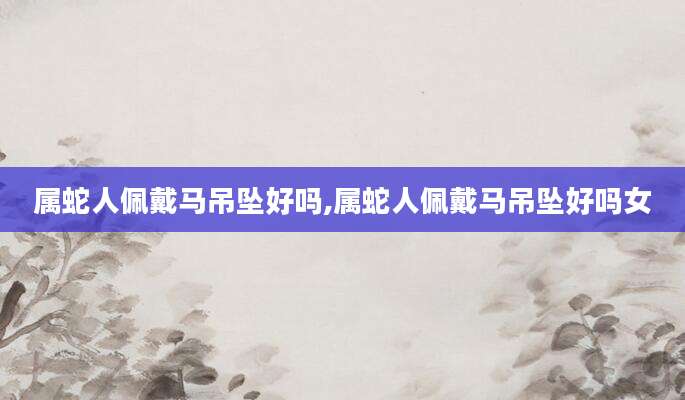 属蛇人佩戴马吊坠好吗,属蛇人佩戴马吊坠好吗女