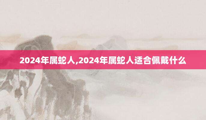 2024年属蛇人,2024年属蛇人适合佩戴什么