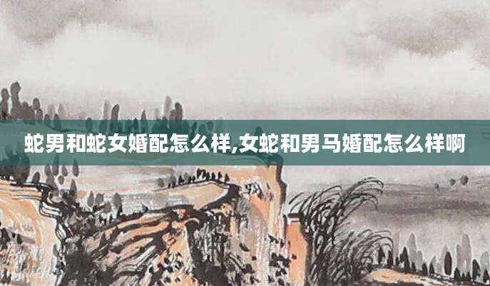 蛇男和蛇女婚配怎么样,女蛇和男马婚配怎么样啊