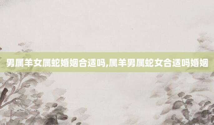 男属羊女属蛇婚姻合适吗,属羊男属蛇女合适吗婚姻