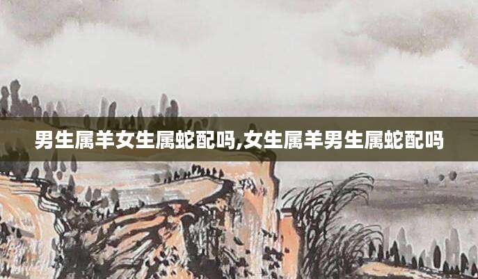 男生属羊女生属蛇配吗,女生属羊男生属蛇配吗