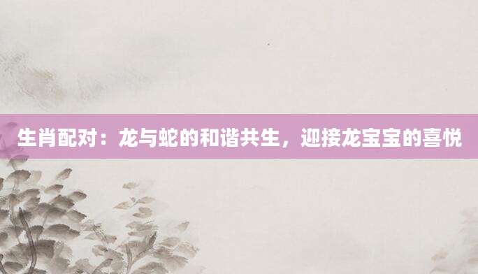 生肖配对：龙与蛇的和谐共生，迎接龙宝宝的喜悦
