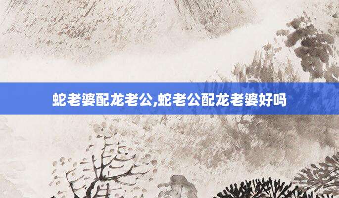 蛇老婆配龙老公,蛇老公配龙老婆好吗