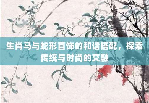 生肖马与蛇形首饰的和谐搭配，探索传统与时尚的交融
