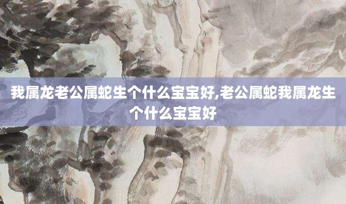 我属龙老公属蛇生个什么宝宝好,老公属蛇我属龙生个什么宝宝好