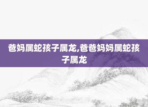 爸妈属蛇孩子属龙,爸爸妈妈属蛇孩子属龙