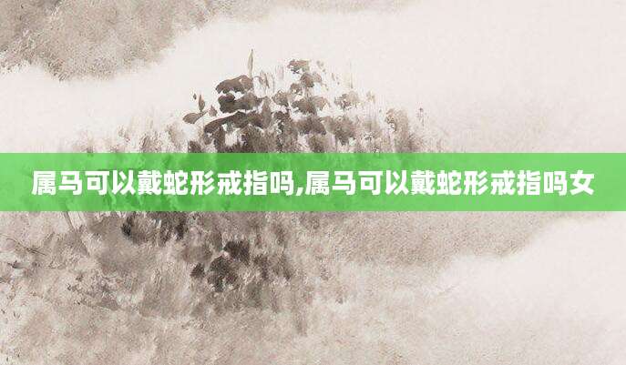 属马可以戴蛇形戒指吗,属马可以戴蛇形戒指吗女