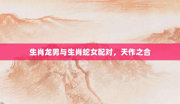 生肖龙男与生肖蛇女配对，天作之合