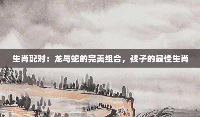 生肖配对：龙与蛇的完美组合，孩子的最佳生肖