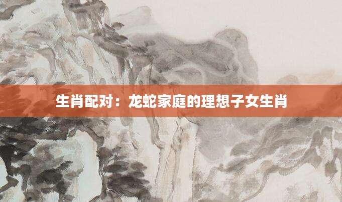 生肖配对：龙蛇家庭的理想子女生肖