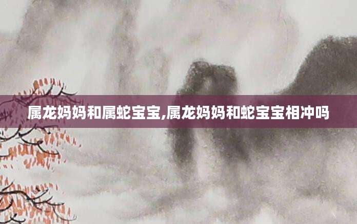 属龙妈妈和属蛇宝宝,属龙妈妈和蛇宝宝相冲吗