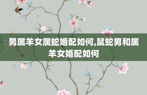 男属羊女属蛇婚配如何,鼠蛇男和属羊女婚配如何