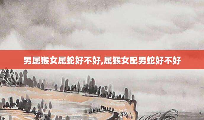 男属猴女属蛇好不好,属猴女配男蛇好不好