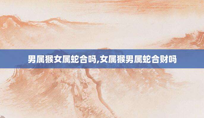 男属猴女属蛇合吗,女属猴男属蛇合财吗