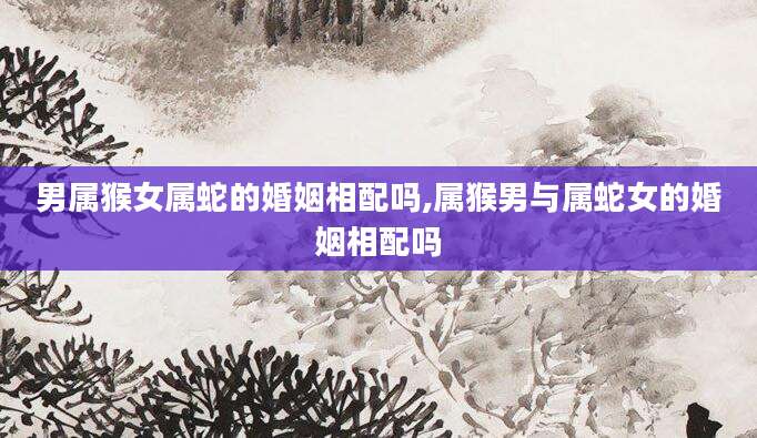 男属猴女属蛇的婚姻相配吗,属猴男与属蛇女的婚姻相配吗