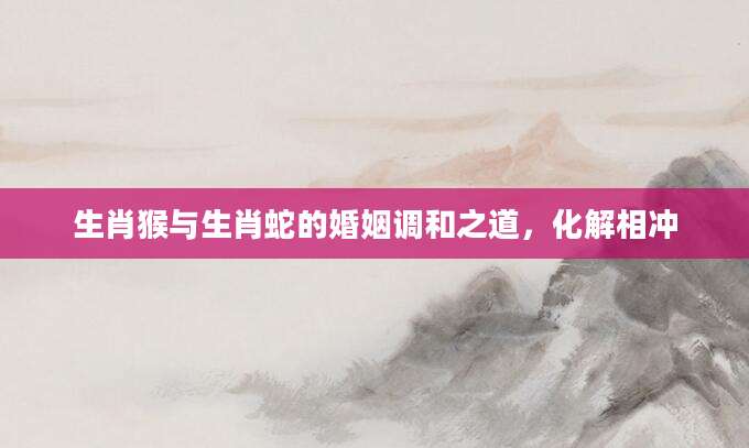 生肖猴与生肖蛇的婚姻调和之道，化解相冲