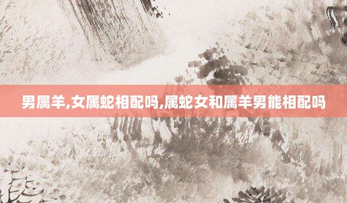男属羊,女属蛇相配吗,属蛇女和属羊男能相配吗
