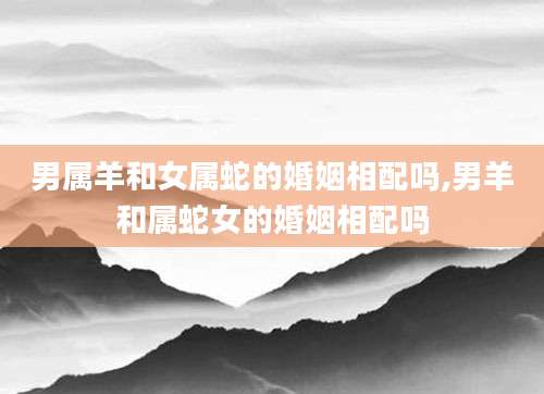 男属羊和女属蛇的婚姻相配吗,男羊和属蛇女的婚姻相配吗