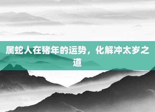 属蛇人在猪年的运势，化解冲太岁之道