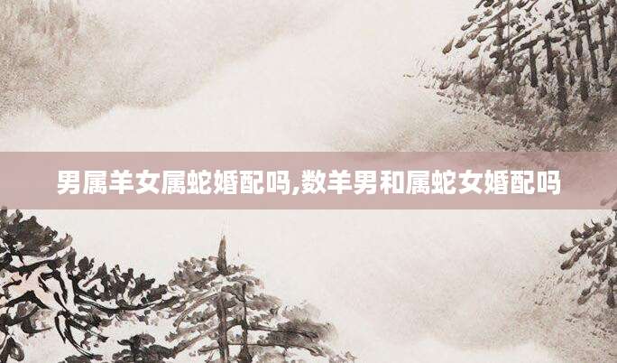 男属羊女属蛇婚配吗,数羊男和属蛇女婚配吗