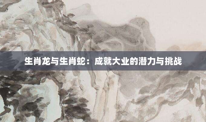 生肖龙与生肖蛇：成就大业的潜力与挑战