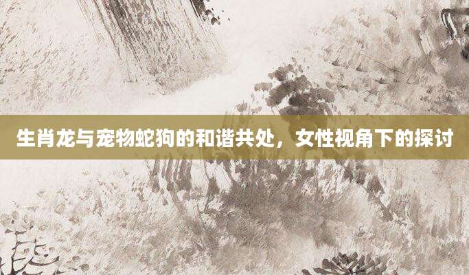 生肖龙与宠物蛇狗的和谐共处，女性视角下的探讨