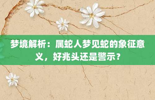 梦境解析：属蛇人梦见蛇的象征意义，好兆头还是警示？