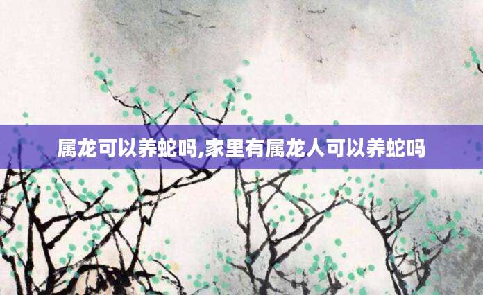 属龙可以养蛇吗,家里有属龙人可以养蛇吗