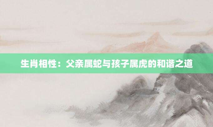 生肖相性：父亲属蛇与孩子属虎的和谐之道