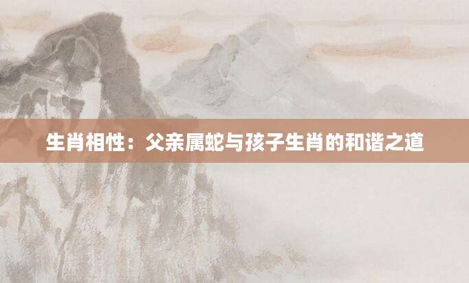 生肖相性：父亲属蛇与孩子生肖的和谐之道