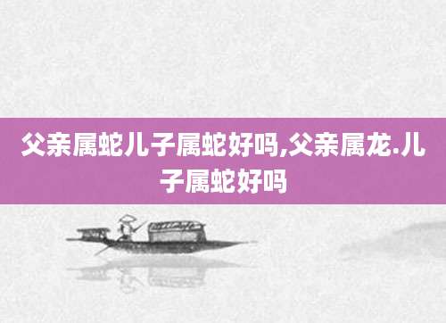 父亲属蛇儿子属蛇好吗,父亲属龙.儿子属蛇好吗