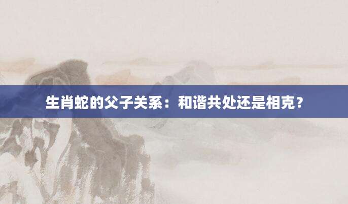 生肖蛇的父子关系：和谐共处还是相克？