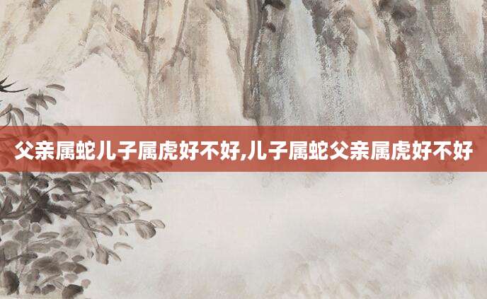 父亲属蛇儿子属虎好不好,儿子属蛇父亲属虎好不好