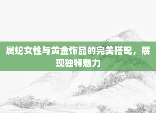 属蛇女性与黄金饰品的完美搭配，展现独特魅力
