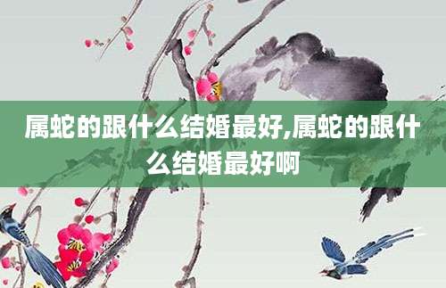 属蛇的跟什么结婚最好,属蛇的跟什么结婚最好啊