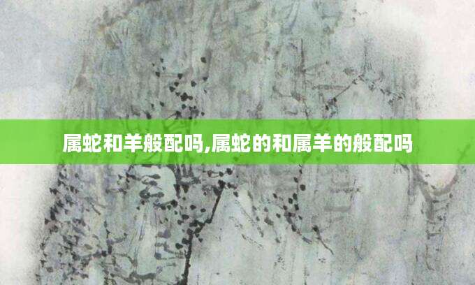 属蛇和羊般配吗,属蛇的和属羊的般配吗