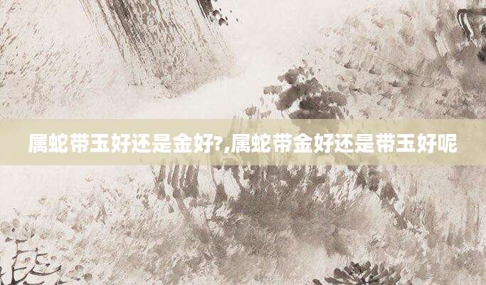 属蛇带玉好还是金好?,属蛇带金好还是带玉好呢