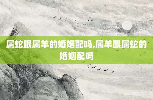 属蛇跟属羊的婚姻配吗,属羊跟属蛇的婚姻配吗