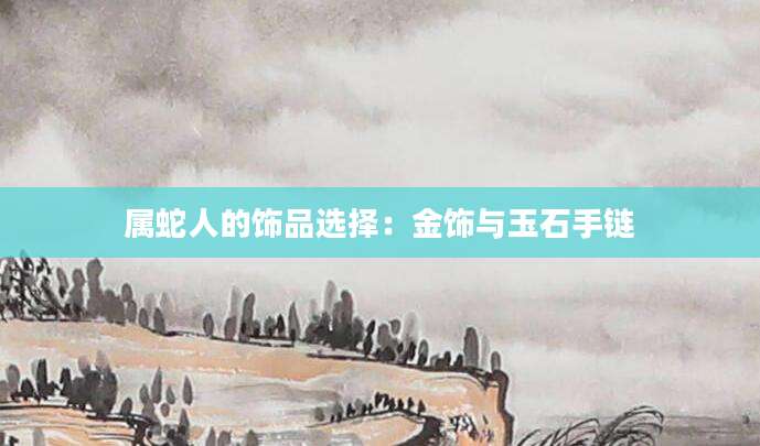 属蛇人的饰品选择：金饰与玉石手链