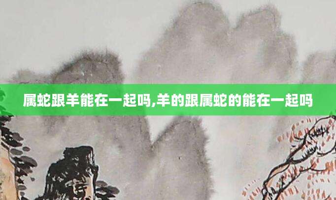 属蛇跟羊能在一起吗,羊的跟属蛇的能在一起吗