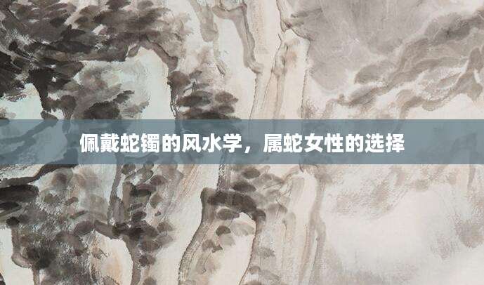 佩戴蛇镯的风水学，属蛇女性的选择