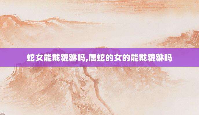 蛇女能戴貔貅吗,属蛇的女的能戴貔貅吗