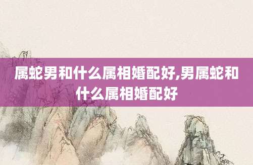属蛇男和什么属相婚配好,男属蛇和什么属相婚配好