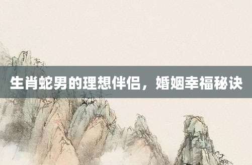 生肖蛇男的理想伴侣，婚姻幸福秘诀