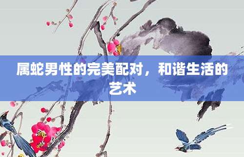 属蛇男性的完美配对，和谐生活的艺术