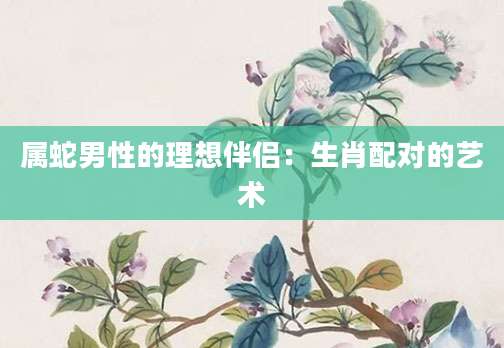 属蛇男性的理想伴侣：生肖配对的艺术