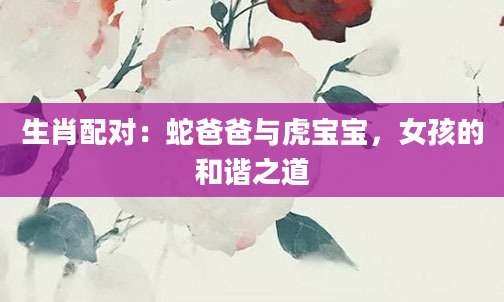 生肖配对：蛇爸爸与虎宝宝，女孩的和谐之道