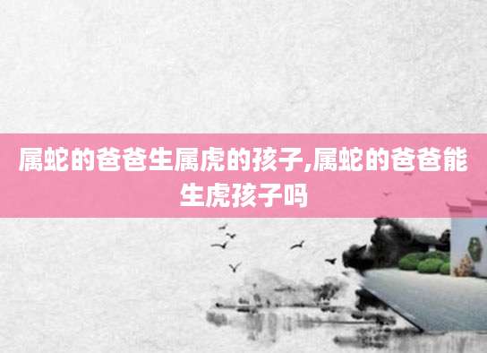 属蛇的爸爸生属虎的孩子,属蛇的爸爸能生虎孩子吗