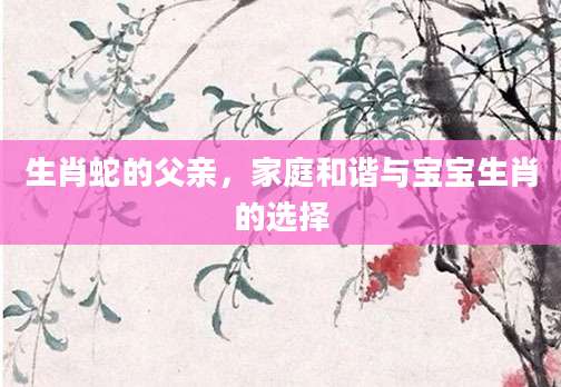 生肖蛇的父亲，家庭和谐与宝宝生肖的选择