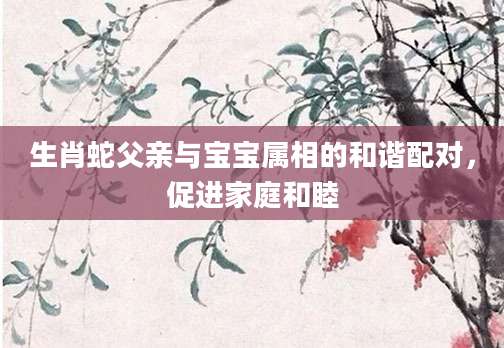 生肖蛇父亲与宝宝属相的和谐配对，促进家庭和睦